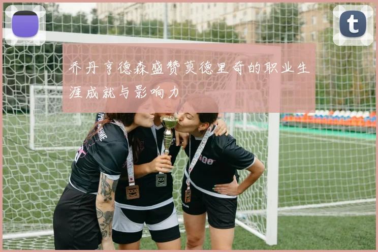 乔丹亨德森盛赞莫德里奇的职业生涯成就与影响力