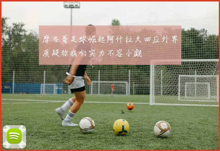 摩洛哥足球崛起阿什拉夫回应外界质疑称我们实力不容小觑