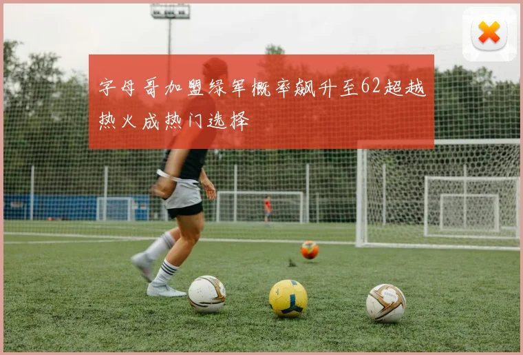 字母哥加盟绿军概率飙升至62超越热火成热门选择