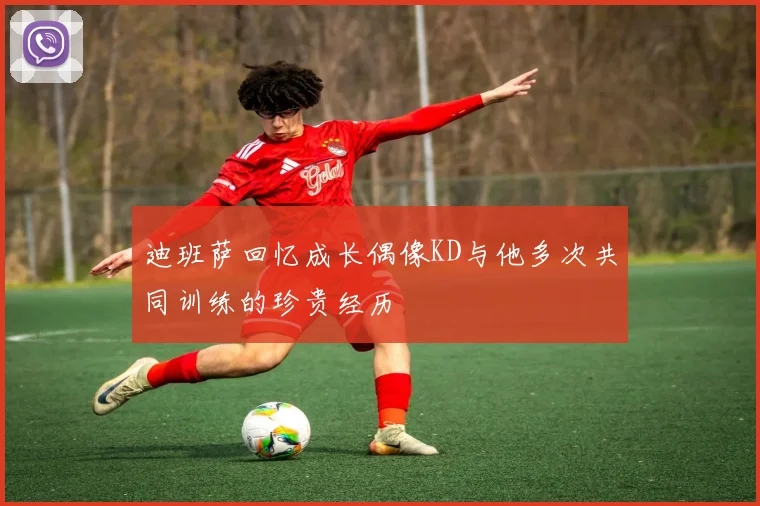 迪班萨回忆成长偶像KD与他多次共同训练的珍贵经历