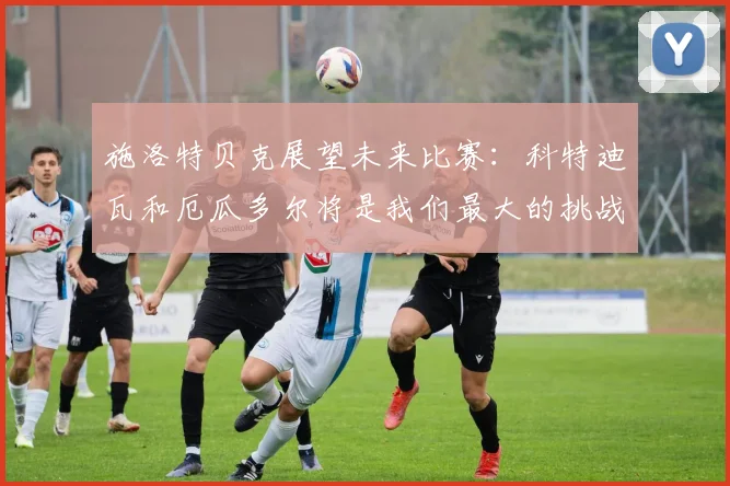 施洛特贝克展望未来比赛：科特迪瓦和厄瓜多尔将是我们最大的挑战
