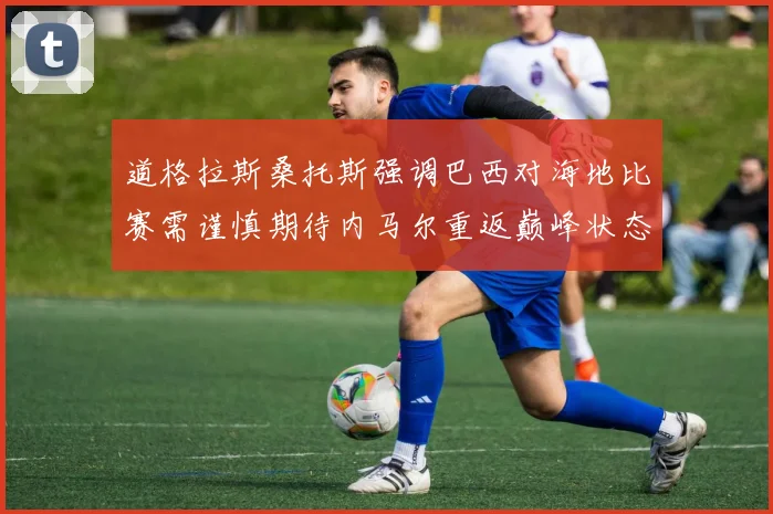 道格拉斯桑托斯强调巴西对海地比赛需谨慎期待内马尔重返巅峰状态