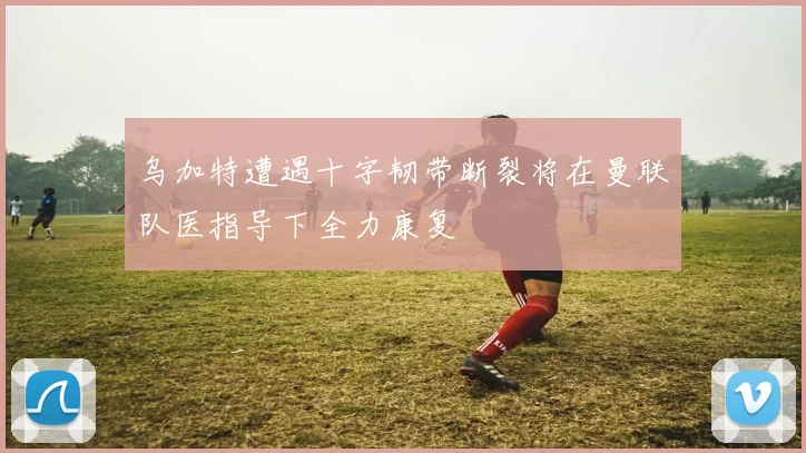 乌加特遭遇十字韧带断裂将在曼联队医指导下全力康复