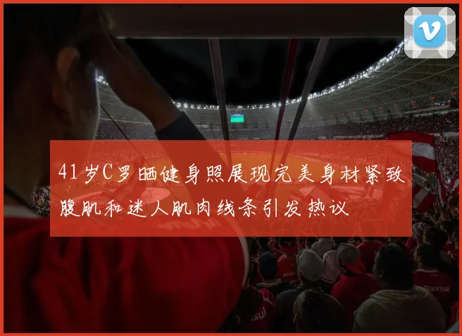 41岁C罗晒健身照展现完美身材紧致腹肌和迷人肌肉线条引发热议