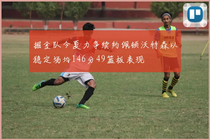 掘金队今夏力争续约佩顿沃特森以稳定场均146分49篮板表现