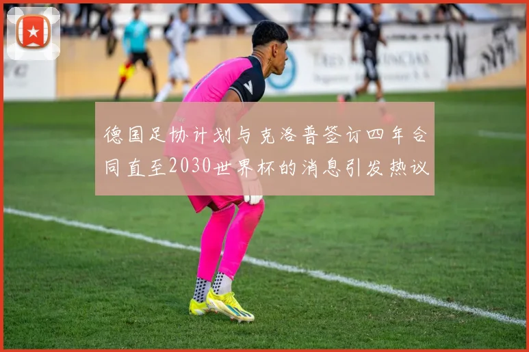 德国足协计划与克洛普签订四年合同直至2030世界杯的消息引发热议