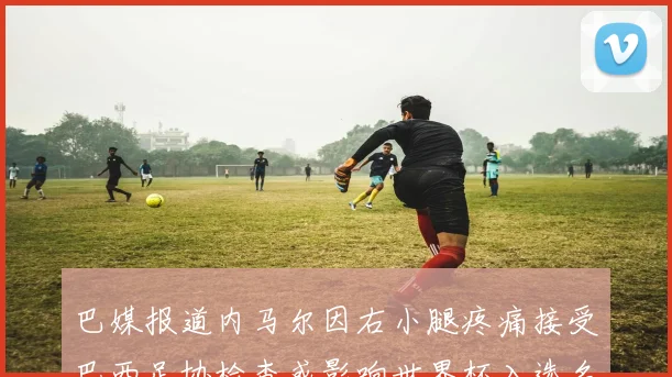 巴媒报道内马尔因右小腿疼痛接受巴西足协检查或影响世界杯入选名单