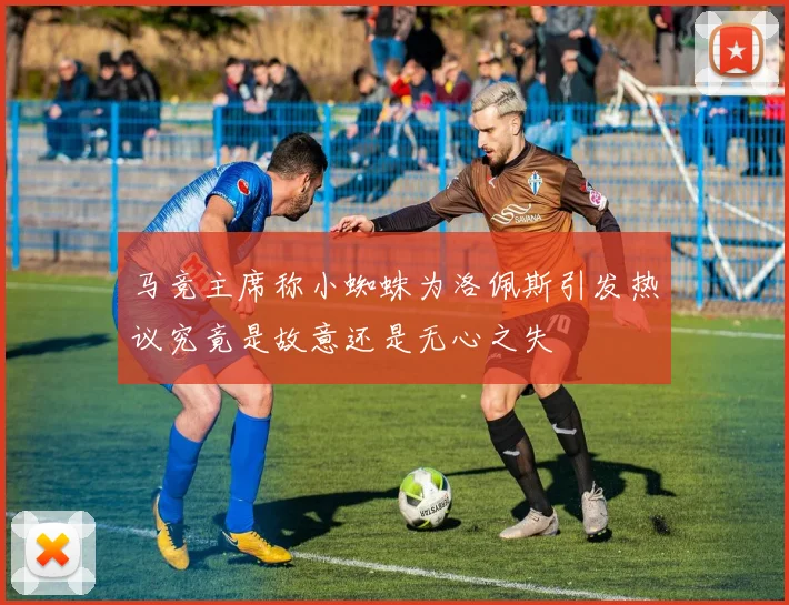 马竞主席称小蜘蛛为洛佩斯引发热议究竟是故意还是无心之失